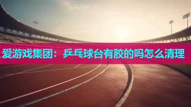 爱游戏集团：乒乓球台有胶的吗怎么清理